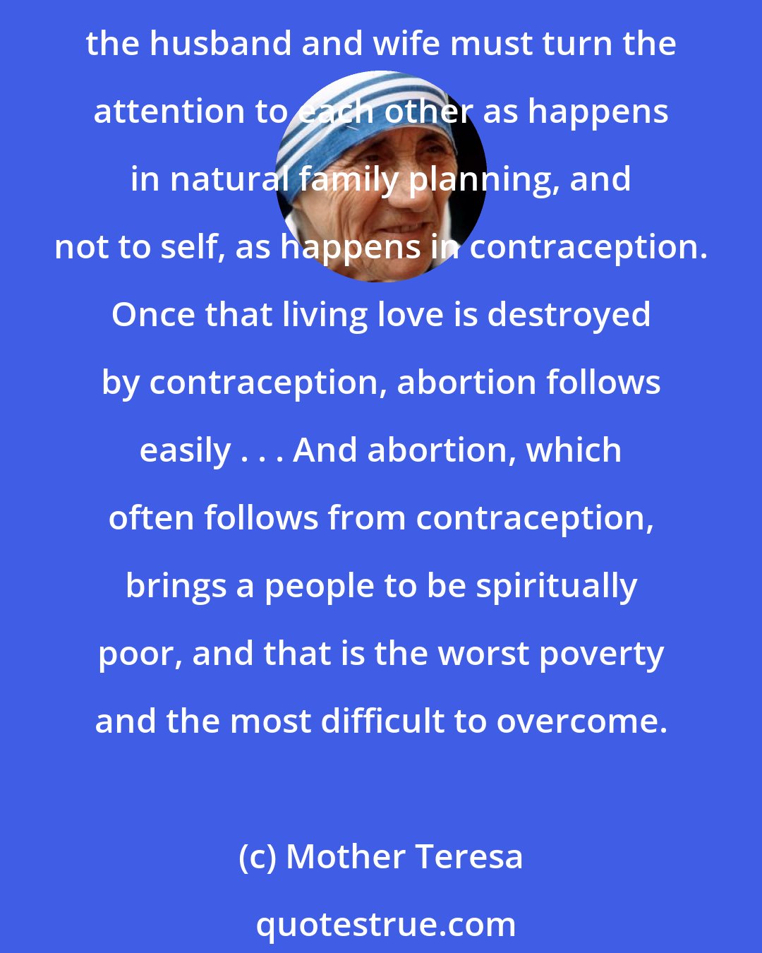 Mother Teresa: The way to plan the family is natural family planning, not contraception...This (use of contraceptives) turns the attention to self and so it destroys the gift of love in him or her. In loving, the husband and wife must turn the attention to each other as happens in natural family planning, and not to self, as happens in contraception. Once that living love is destroyed by contraception, abortion follows easily . . . And abortion, which often follows from contraception, brings a people to be spiritually poor, and that is the worst poverty and the most difficult to overcome.