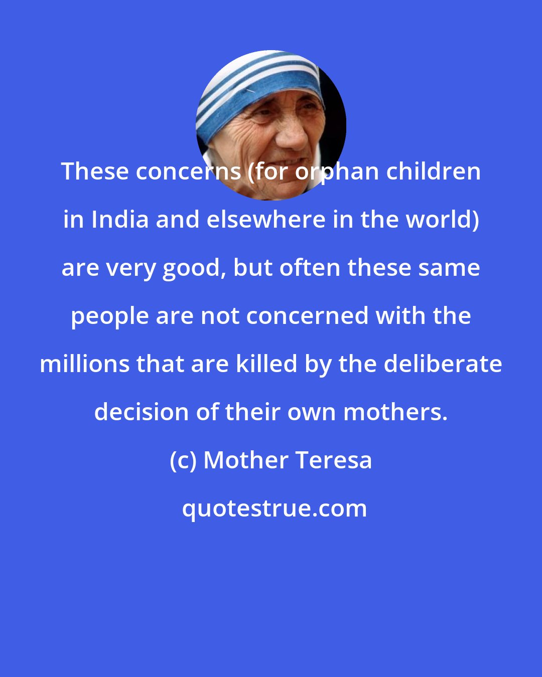 Mother Teresa: These concerns (for orphan children in India and elsewhere in the world) are very good, but often these same people are not concerned with the millions that are killed by the deliberate decision of their own mothers.