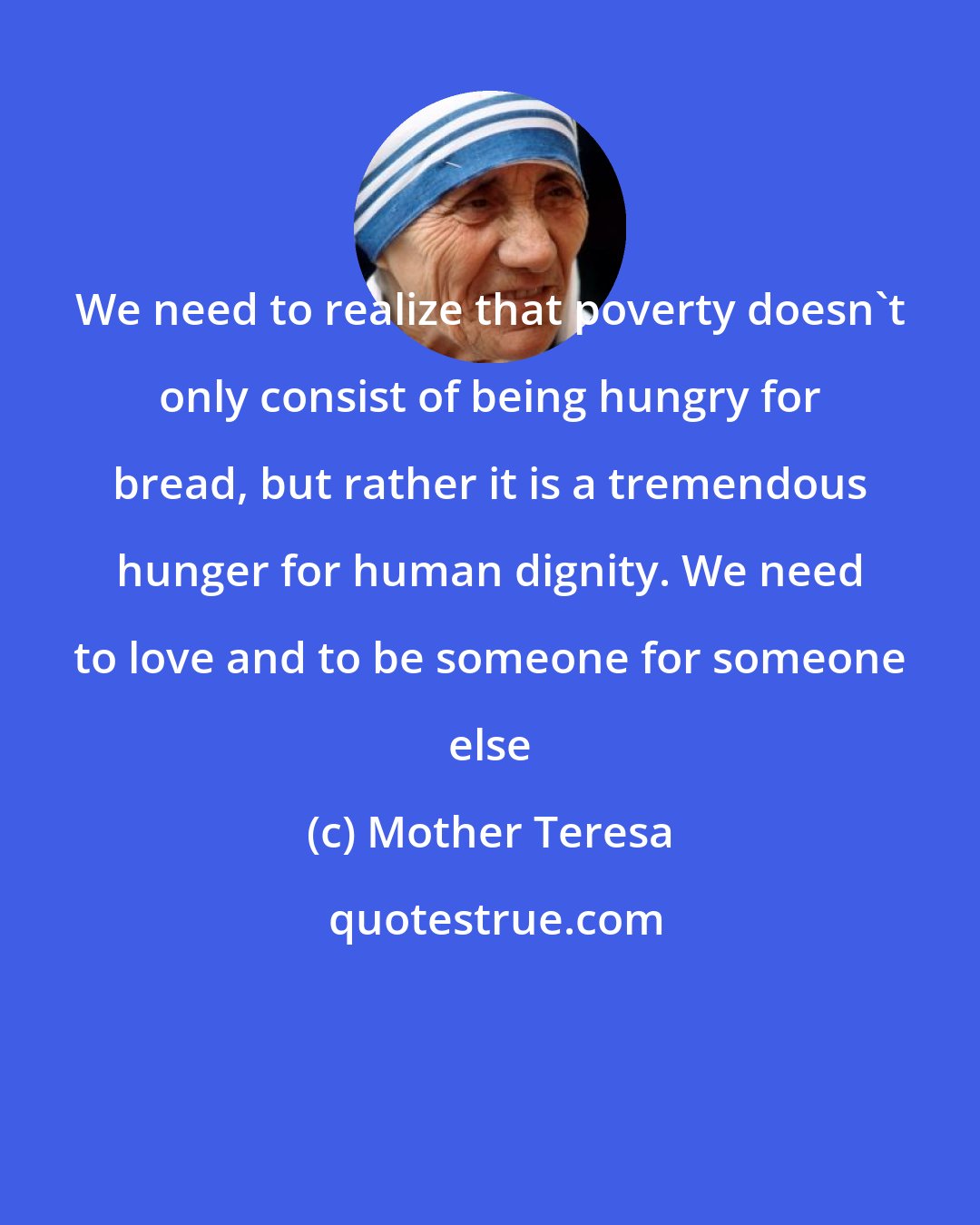 Mother Teresa: We need to realize that poverty doesn't only consist of being hungry for bread, but rather it is a tremendous hunger for human dignity. We need to love and to be someone for someone else