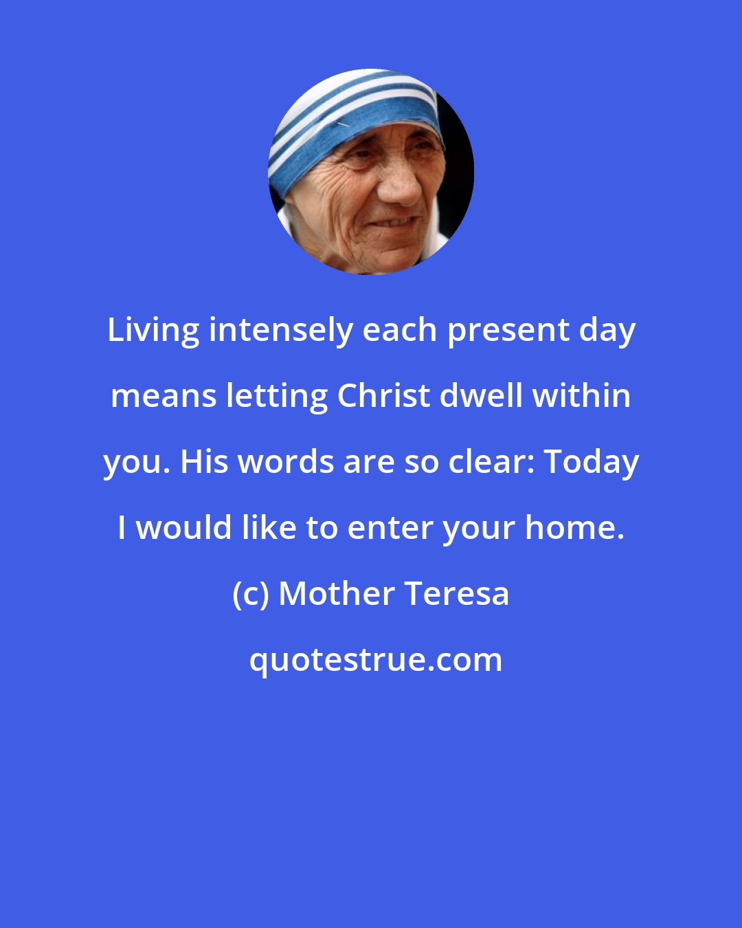 Mother Teresa: Living intensely each present day means letting Christ dwell within you. His words are so clear: Today I would like to enter your home.