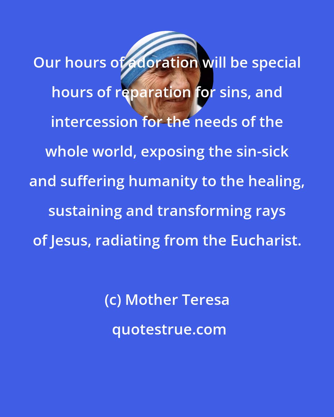 Mother Teresa: Our hours of adoration will be special hours of reparation for sins, and intercession for the needs of the whole world, exposing the sin-sick and suffering humanity to the healing, sustaining and transforming rays of Jesus, radiating from the Eucharist.