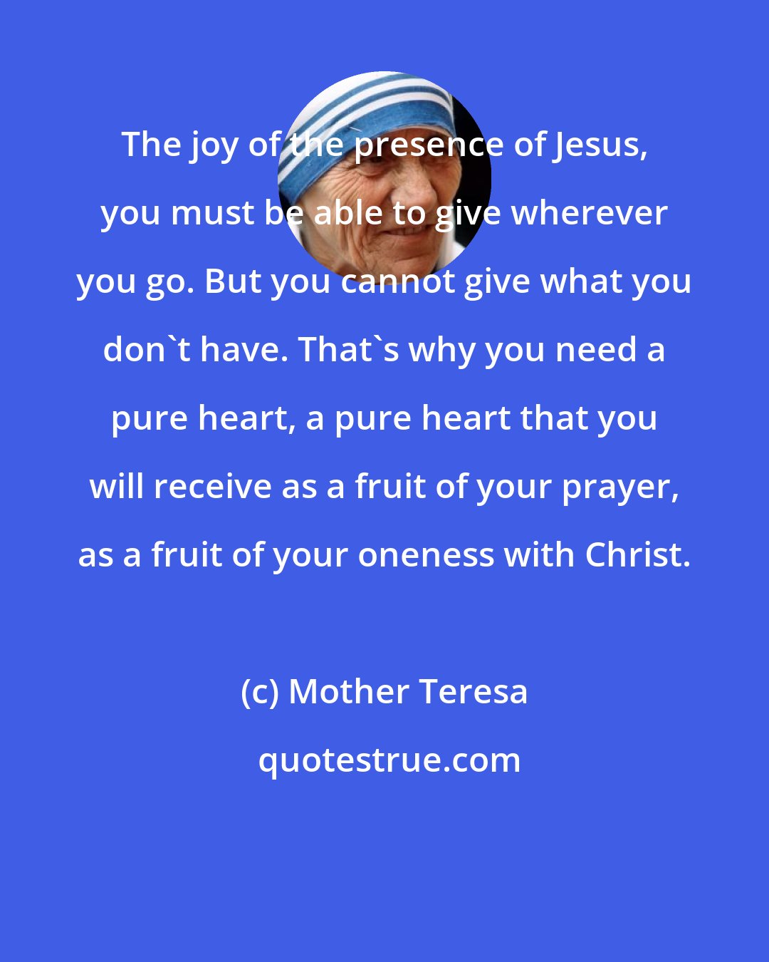 Mother Teresa: The joy of the presence of Jesus, you must be able to give wherever you go. But you cannot give what you don't have. That's why you need a pure heart, a pure heart that you will receive as a fruit of your prayer, as a fruit of your oneness with Christ.