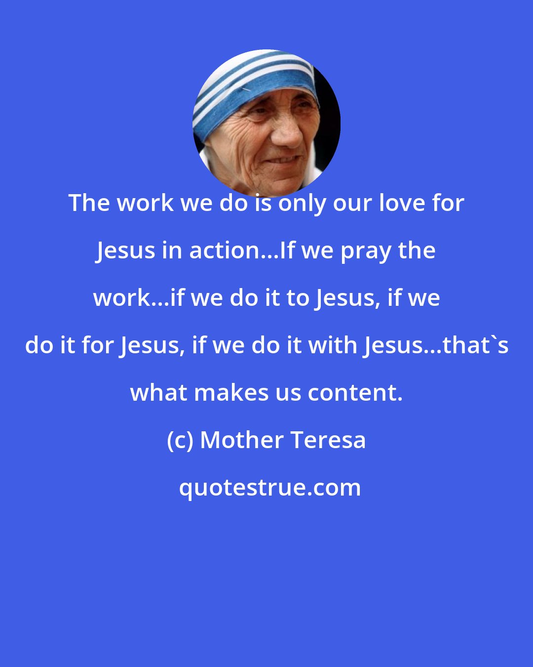 Mother Teresa: The work we do is only our love for Jesus in action...If we pray the work...if we do it to Jesus, if we do it for Jesus, if we do it with Jesus...that's what makes us content.