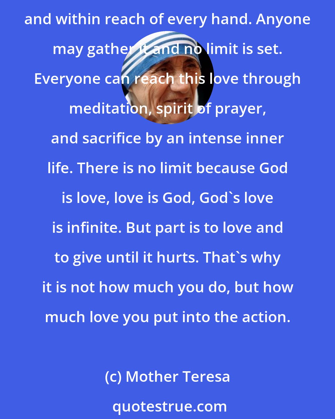 Mother Teresa: Thou shall love the Lord with thy whole heart, soul, and mind. This is the commandment of the Great God, and he cannot command the impossible. Love is a fruit in season at all times and within reach of every hand. Anyone may gather it and no limit is set. Everyone can reach this love through meditation, spirit of prayer, and sacrifice by an intense inner life. There is no limit because God is love, love is God, God's love is infinite. But part is to love and to give until it hurts. That's why it is not how much you do, but how much love you put into the action.