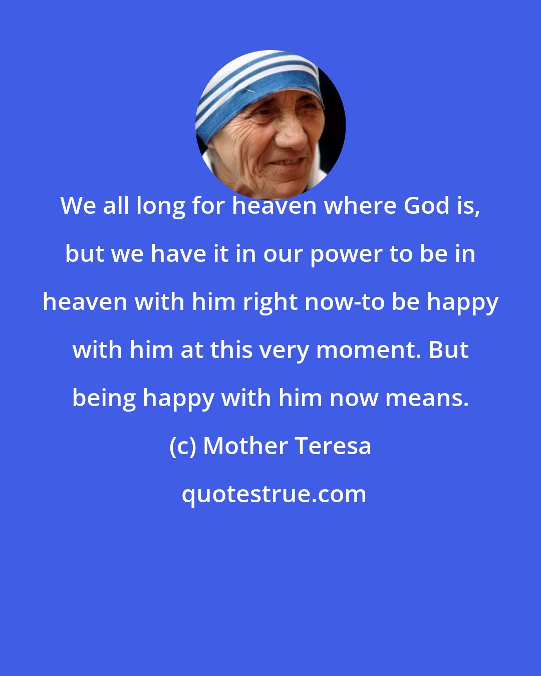 Mother Teresa: We all long for heaven where God is, but we have it in our power to be in heaven with him right now-to be happy with him at this very moment. But being happy with him now means.