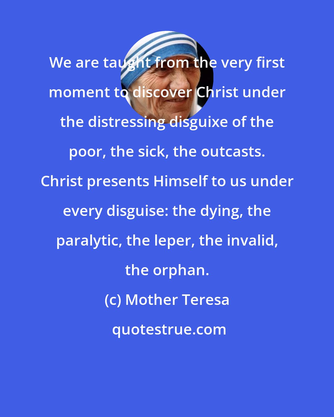 Mother Teresa: We are taught from the very first moment to discover Christ under the distressing disguixe of the poor, the sick, the outcasts. Christ presents Himself to us under every disguise: the dying, the paralytic, the leper, the invalid, the orphan.