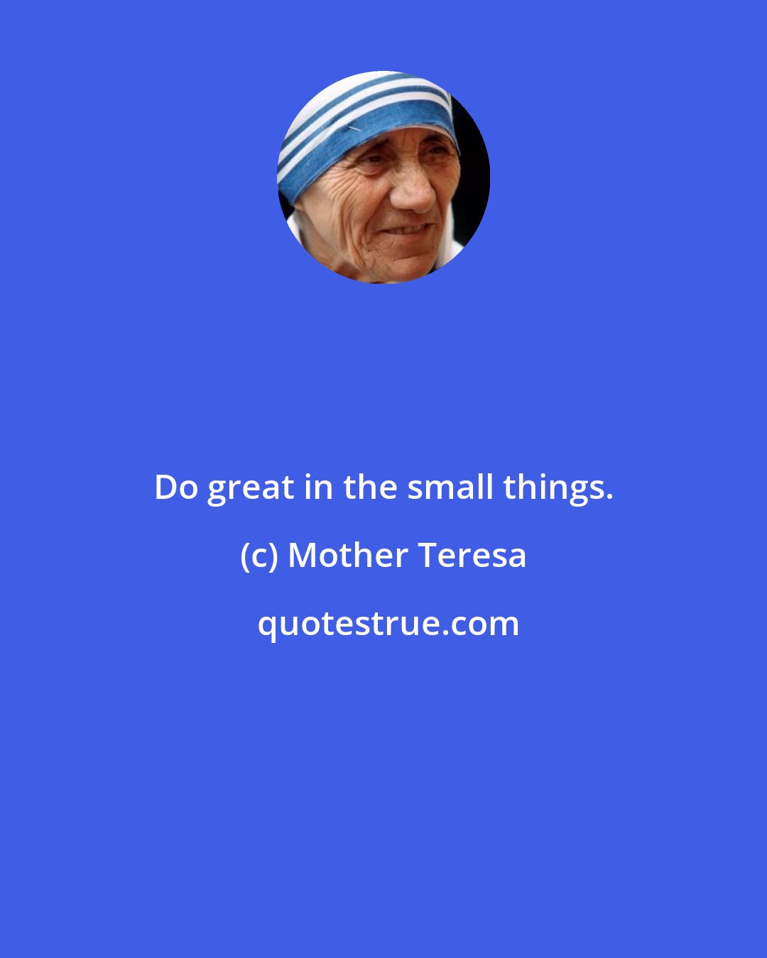 Mother Teresa: Do great in the small things.