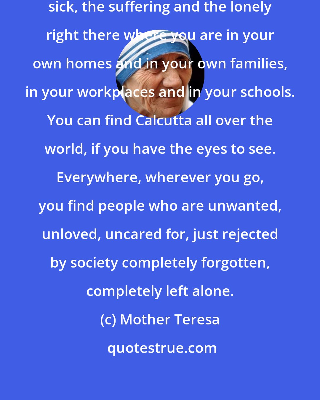 Mother Teresa: Find your own Calcutta. Find the sick, the suffering and the lonely right there where you are in your own homes and in your own families, in your workplaces and in your schools. You can find Calcutta all over the world, if you have the eyes to see. Everywhere, wherever you go, you find people who are unwanted, unloved, uncared for, just rejected by society completely forgotten, completely left alone.