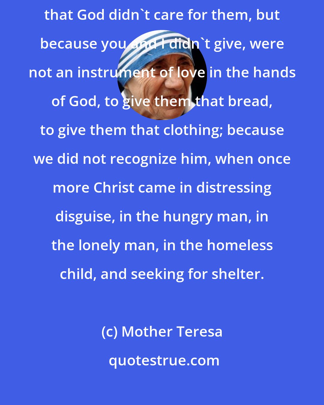 Mother Teresa: If sometimes our poor people have had to die of starvation, it is not that God didn't care for them, but because you and I didn't give, were not an instrument of love in the hands of God, to give them that bread, to give them that clothing; because we did not recognize him, when once more Christ came in distressing disguise, in the hungry man, in the lonely man, in the homeless child, and seeking for shelter.