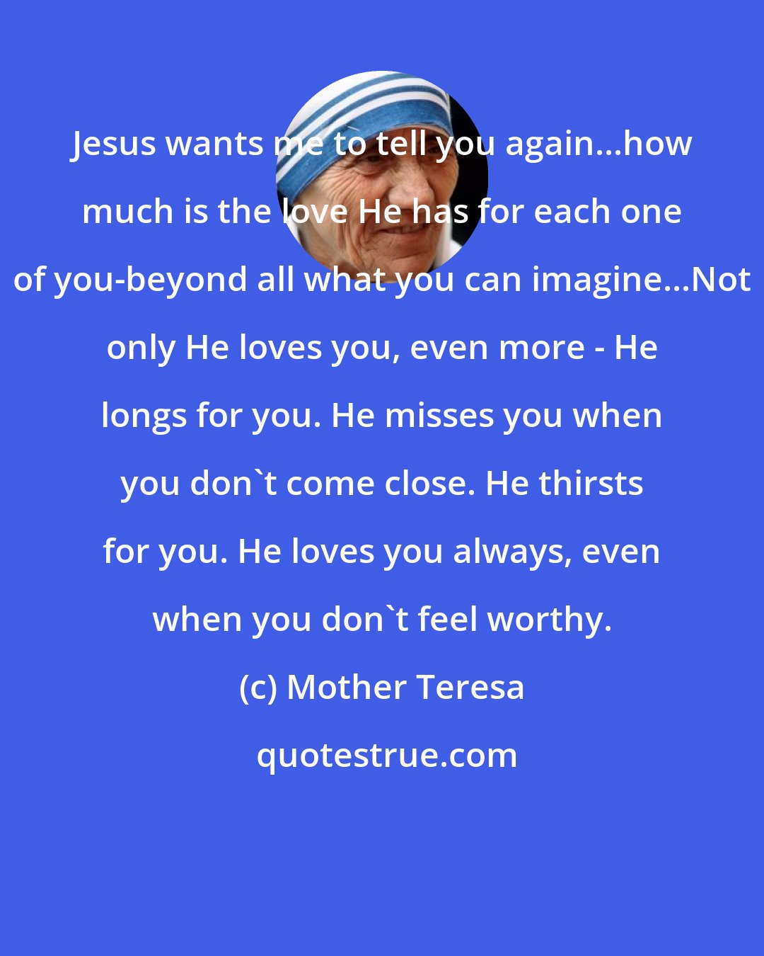 Mother Teresa: Jesus wants me to tell you again...how much is the love He has for each one of you-beyond all what you can imagine...Not only He loves you, even more - He longs for you. He misses you when you don't come close. He thirsts for you. He loves you always, even when you don't feel worthy.