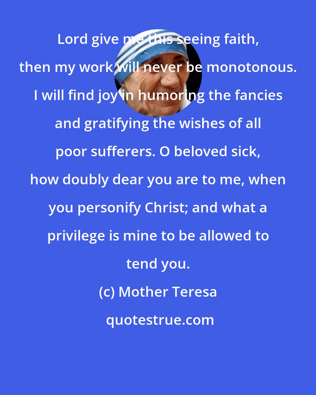 Mother Teresa: Lord give me this seeing faith, then my work will never be monotonous. I will find joy in humoring the fancies and gratifying the wishes of all poor sufferers. O beloved sick, how doubly dear you are to me, when you personify Christ; and what a privilege is mine to be allowed to tend you.