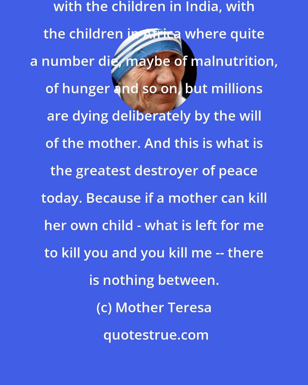 Mother Teresa: Many people are very, very concerned with the children in India, with the children in Africa where quite a number die, maybe of malnutrition, of hunger and so on, but millions are dying deliberately by the will of the mother. And this is what is the greatest destroyer of peace today. Because if a mother can kill her own child - what is left for me to kill you and you kill me -- there is nothing between.