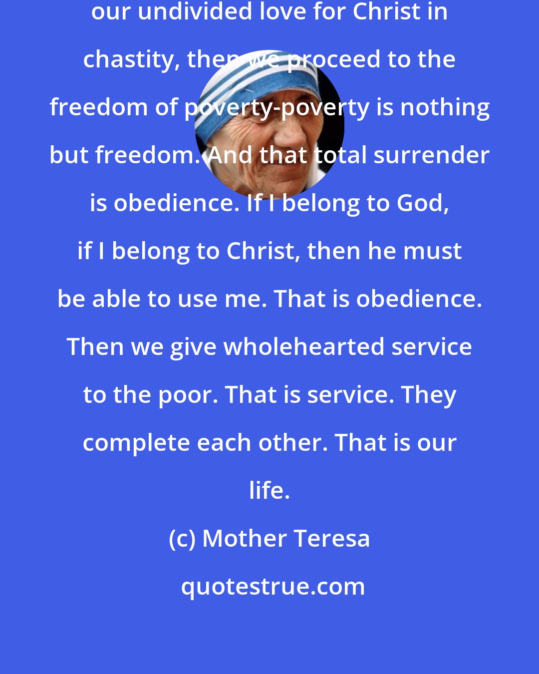 Mother Teresa: Our vow of chastity is nothing but our undivided love for Christ in chastity, then we proceed to the freedom of poverty-poverty is nothing but freedom. And that total surrender is obedience. If I belong to God, if I belong to Christ, then he must be able to use me. That is obedience. Then we give wholehearted service to the poor. That is service. They complete each other. That is our life.