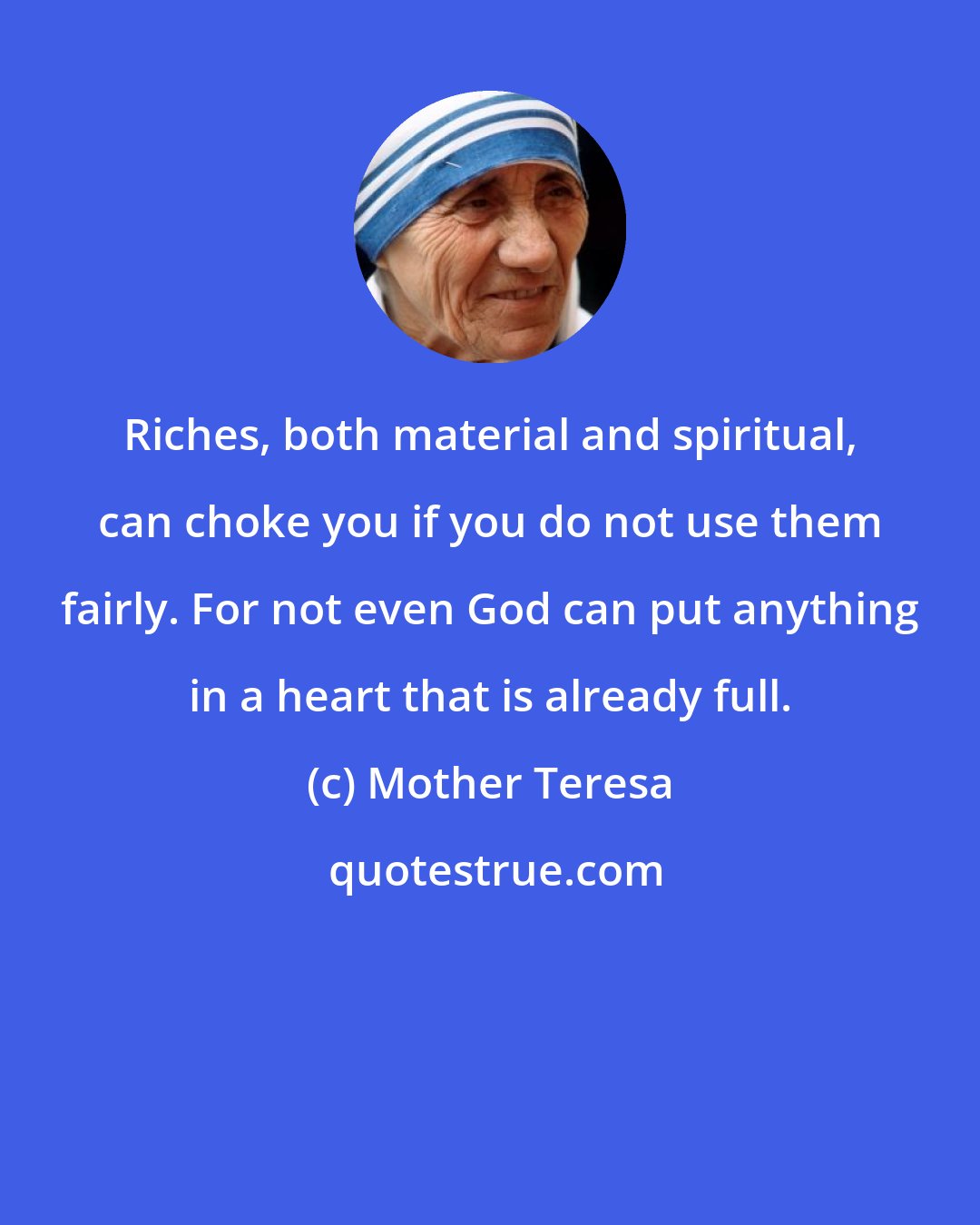 Mother Teresa: Riches, both material and spiritual, can choke you if you do not use them fairly. For not even God can put anything in a heart that is already full.