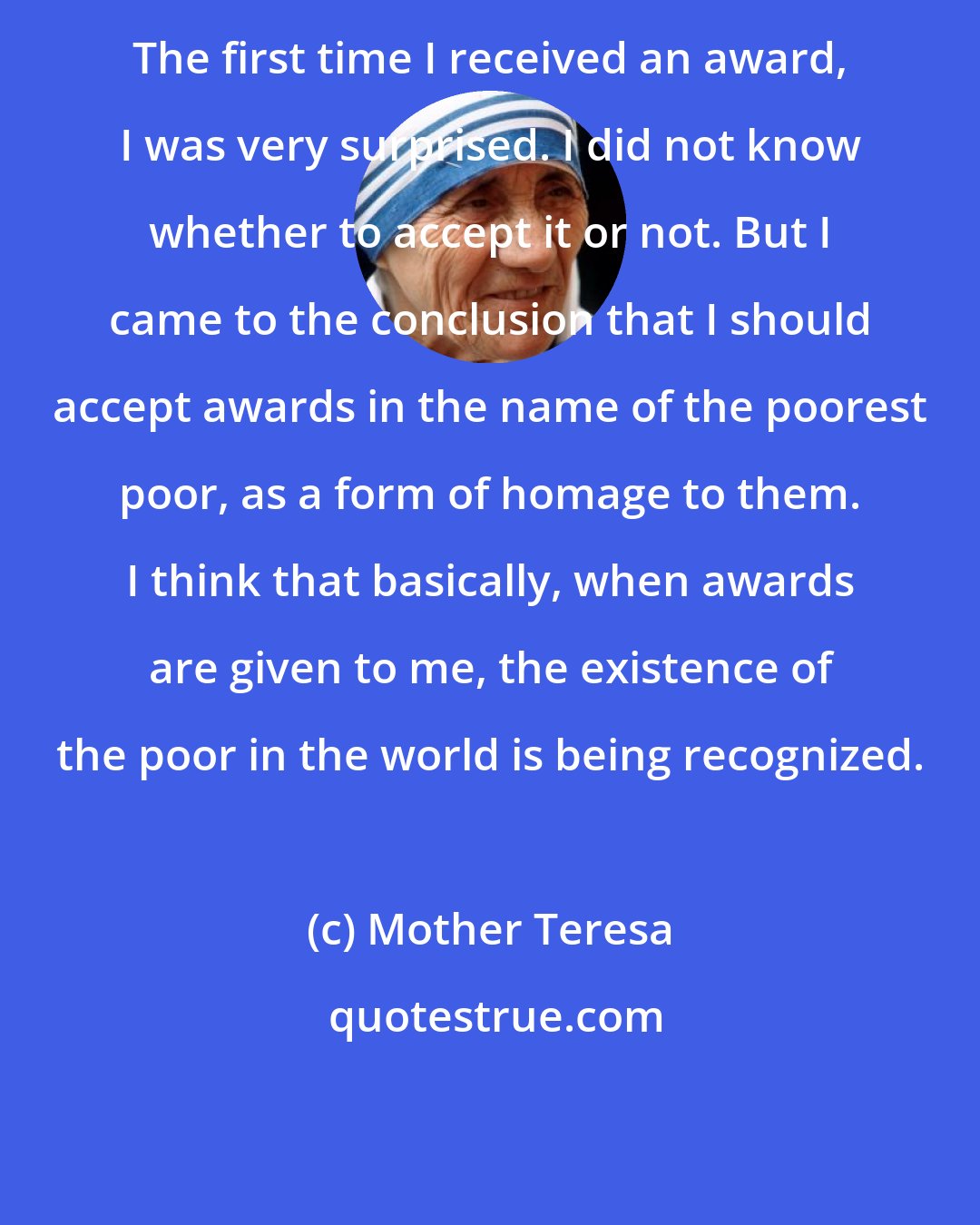 Mother Teresa: The first time I received an award, I was very surprised. I did not know whether to accept it or not. But I came to the conclusion that I should accept awards in the name of the poorest poor, as a form of homage to them. I think that basically, when awards are given to me, the existence of the poor in the world is being recognized.