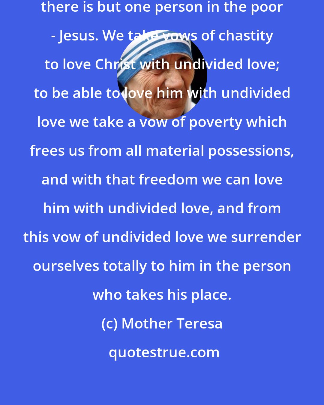 Mother Teresa: There is but one love of Jesus, as there is but one person in the poor - Jesus. We take vows of chastity to love Christ with undivided love; to be able to love him with undivided love we take a vow of poverty which frees us from all material possessions, and with that freedom we can love him with undivided love, and from this vow of undivided love we surrender ourselves totally to him in the person who takes his place.