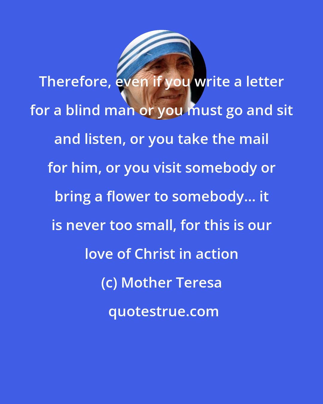 Mother Teresa: Therefore, even if you write a letter for a blind man or you must go and sit and listen, or you take the mail for him, or you visit somebody or bring a flower to somebody... it is never too small, for this is our love of Christ in action