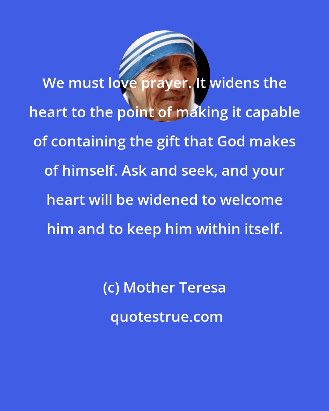 Mother Teresa: We must love prayer. It widens the heart to the point of making it capable of containing the gift that God makes of himself. Ask and seek, and your heart will be widened to welcome him and to keep him within itself.