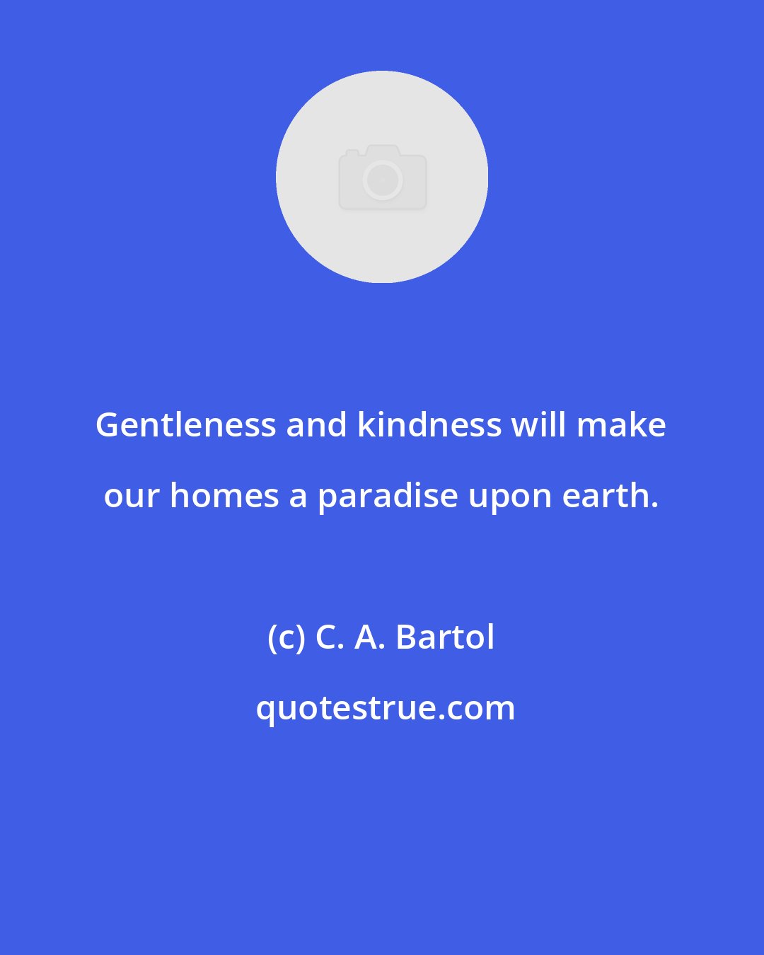 C. A. Bartol: Gentleness and kindness will make our homes a paradise upon earth.
