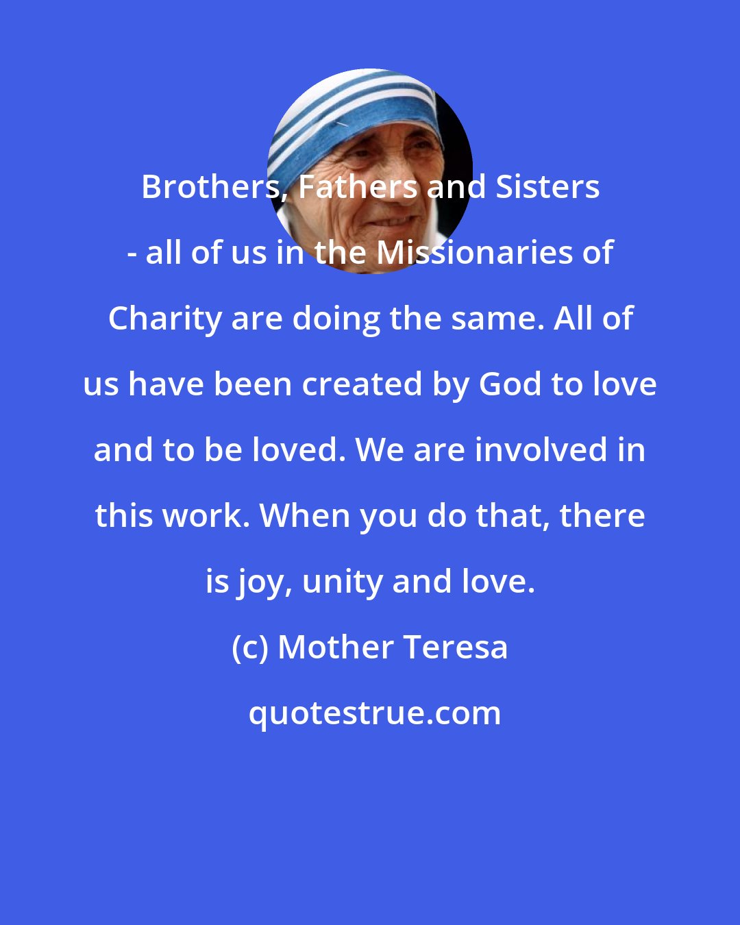 Mother Teresa: Brothers, Fathers and Sisters - all of us in the Missionaries of Charity are doing the same. All of us have been created by God to love and to be loved. We are involved in this work. When you do that, there is joy, unity and love.