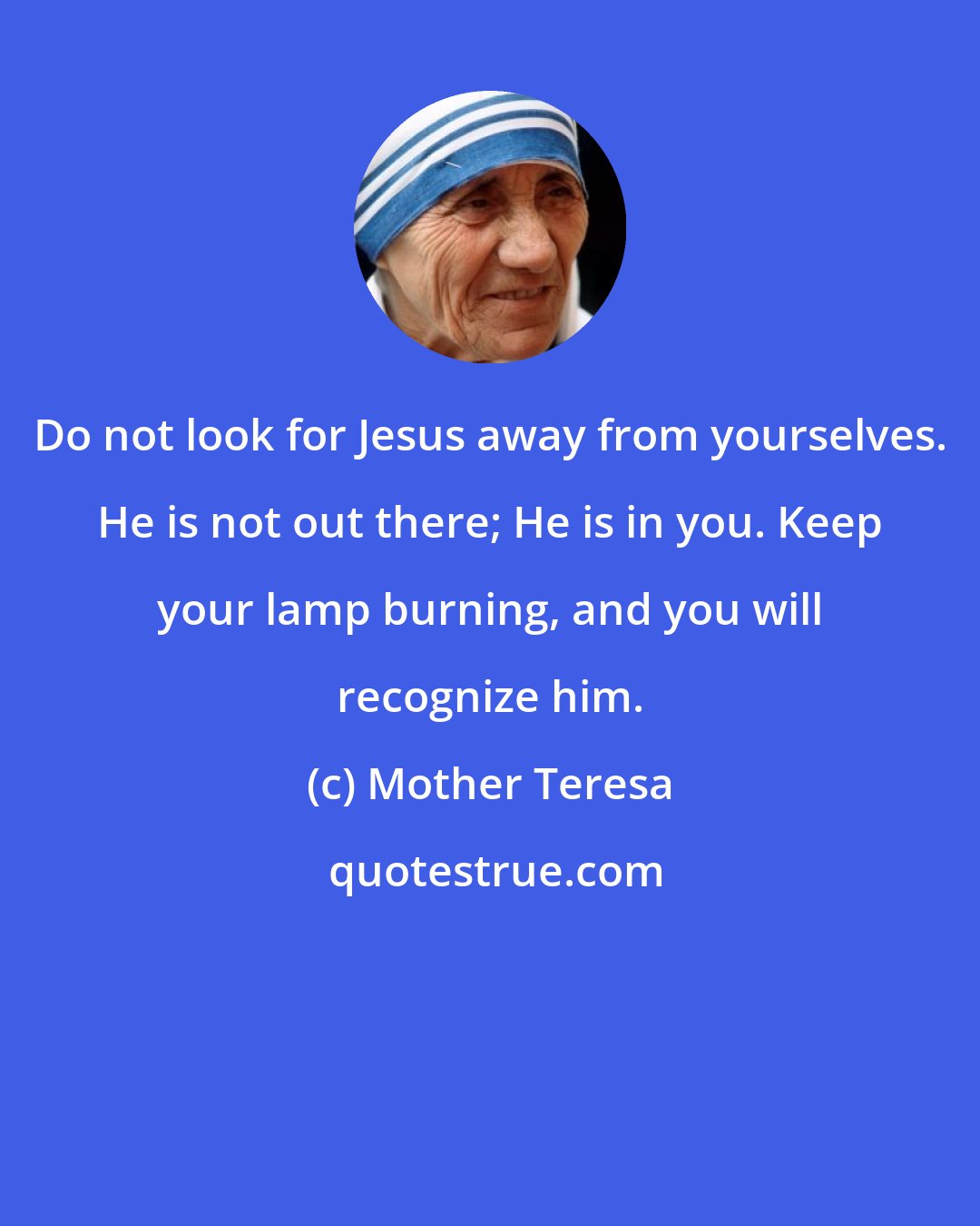 Mother Teresa: Do not look for Jesus away from yourselves. He is not out there; He is in you. Keep your lamp burning, and you will recognize him.