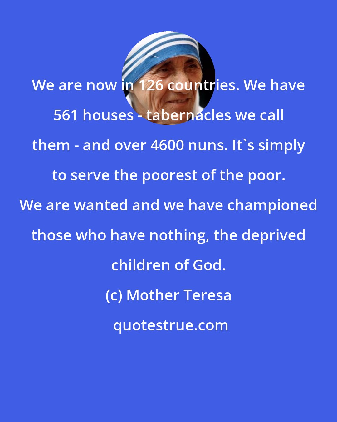 Mother Teresa: We are now in 126 countries. We have 561 houses - tabernacles we call them - and over 4600 nuns. It's simply to serve the poorest of the poor. We are wanted and we have championed those who have nothing, the deprived children of God.