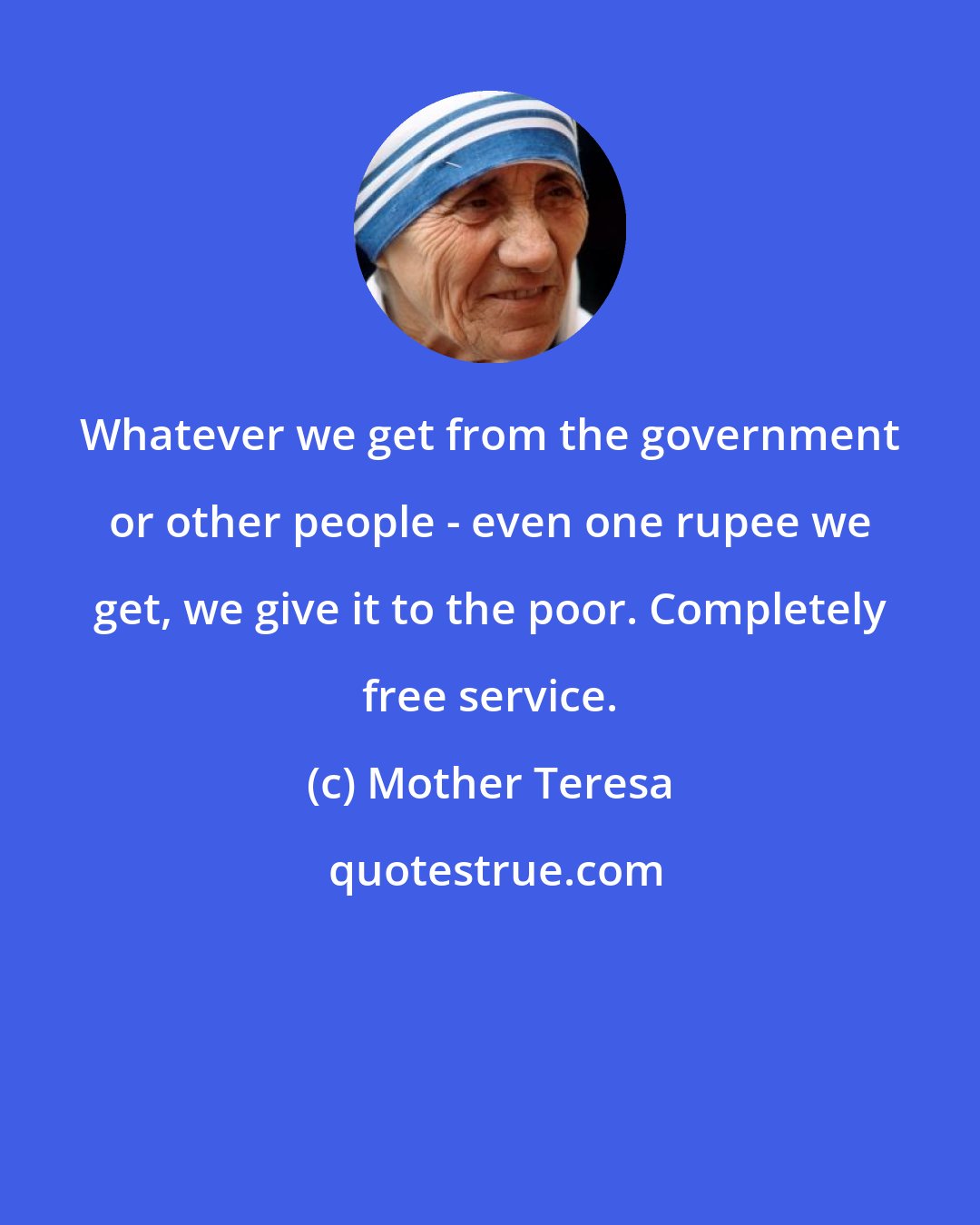 Mother Teresa: Whatever we get from the government or other people - even one rupee we get, we give it to the poor. Completely free service.