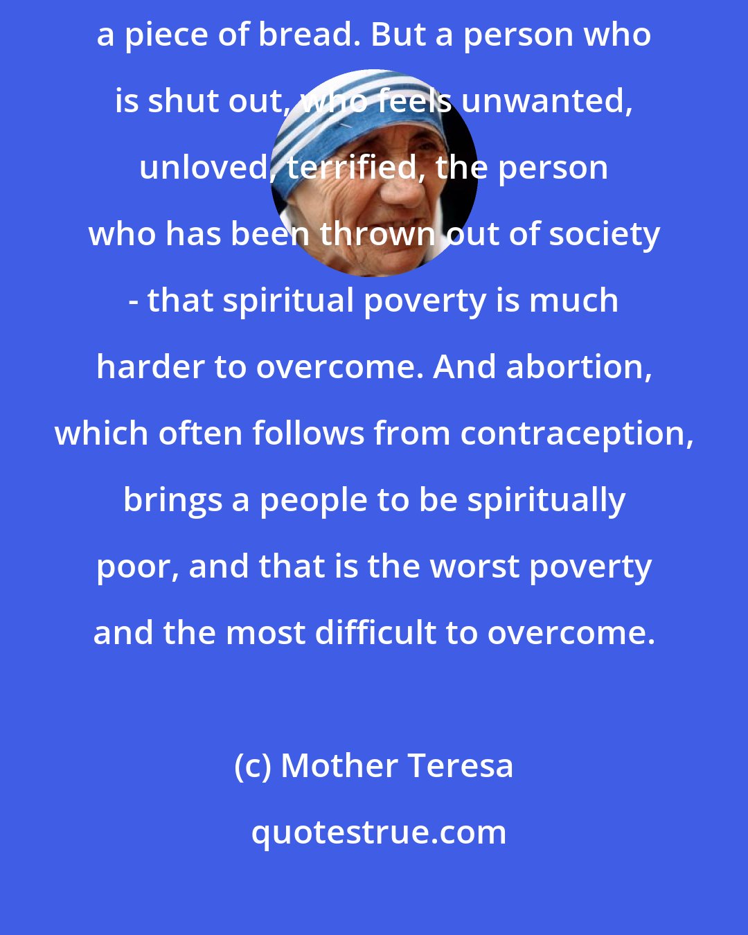 Mother Teresa: When I pick up a person from the street, hungry, I give him a plate of rice, a piece of bread. But a person who is shut out, who feels unwanted, unloved, terrified, the person who has been thrown out of society - that spiritual poverty is much harder to overcome. And abortion, which often follows from contraception, brings a people to be spiritually poor, and that is the worst poverty and the most difficult to overcome.