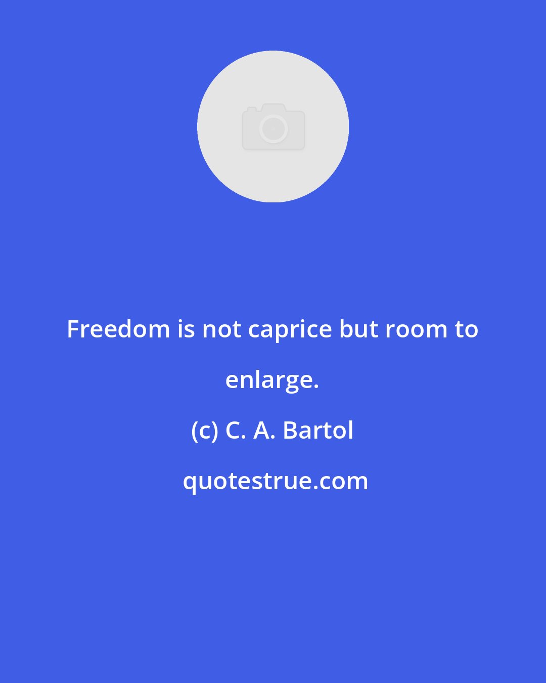 C. A. Bartol: Freedom is not caprice but room to enlarge.
