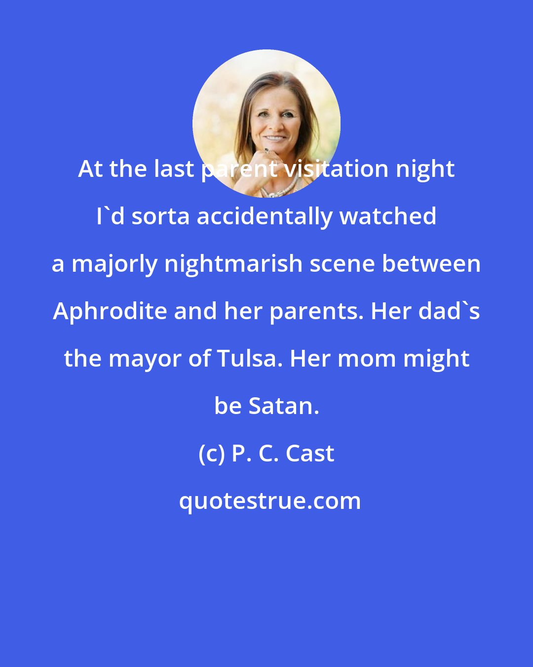 P. C. Cast: At the last parent visitation night I'd sorta accidentally watched a majorly nightmarish scene between Aphrodite and her parents. Her dad's the mayor of Tulsa. Her mom might be Satan.