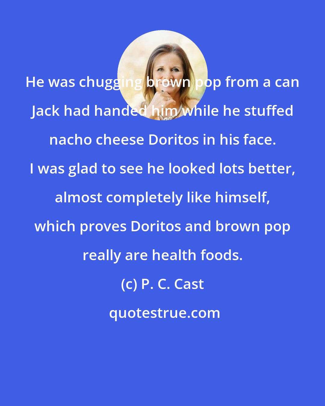 P. C. Cast: He was chugging brown pop from a can Jack had handed him while he stuffed nacho cheese Doritos in his face. I was glad to see he looked lots better, almost completely like himself, which proves Doritos and brown pop really are health foods.