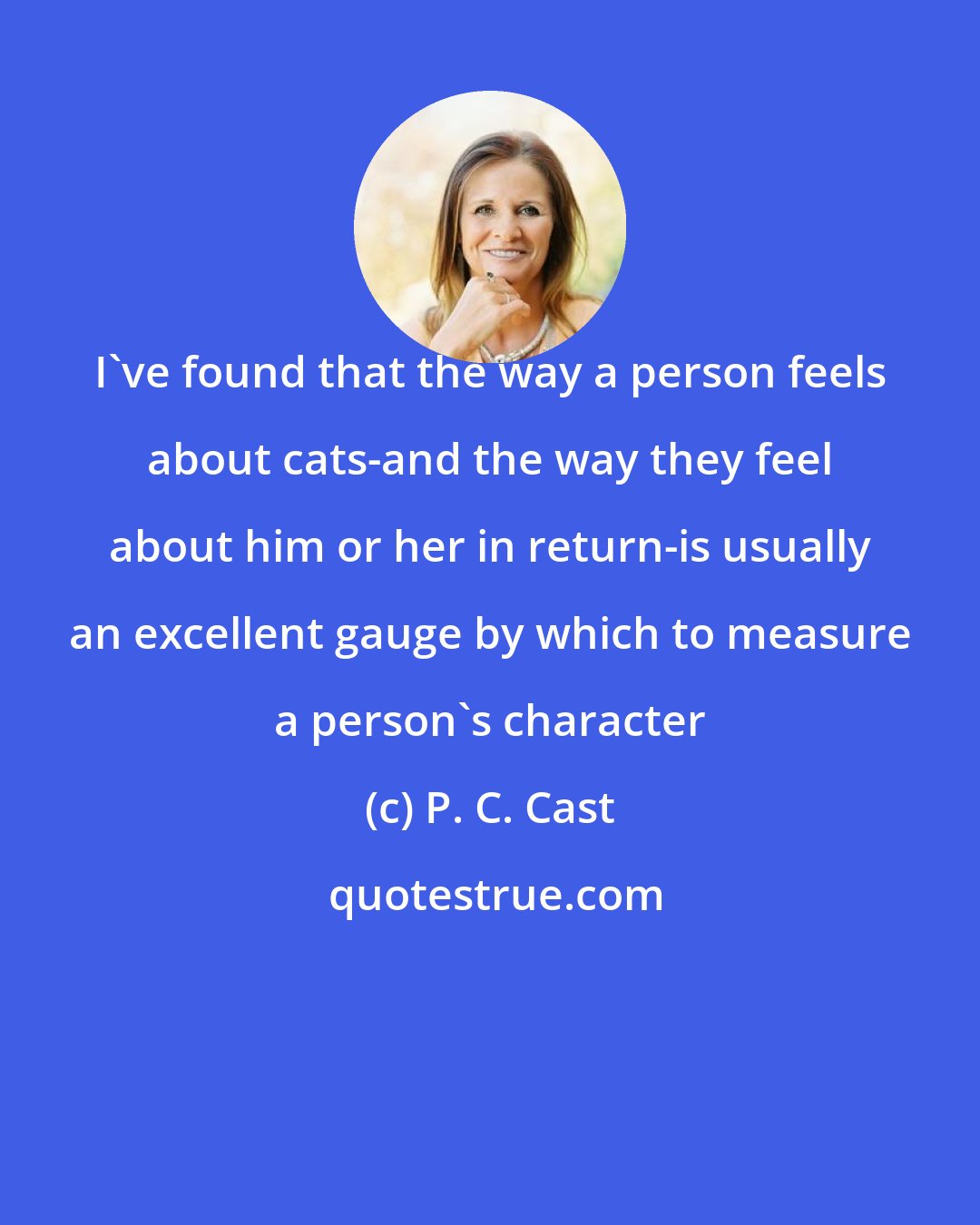 P. C. Cast: I've found that the way a person feels about cats-and the way they feel about him or her in return-is usually an excellent gauge by which to measure a person's character
