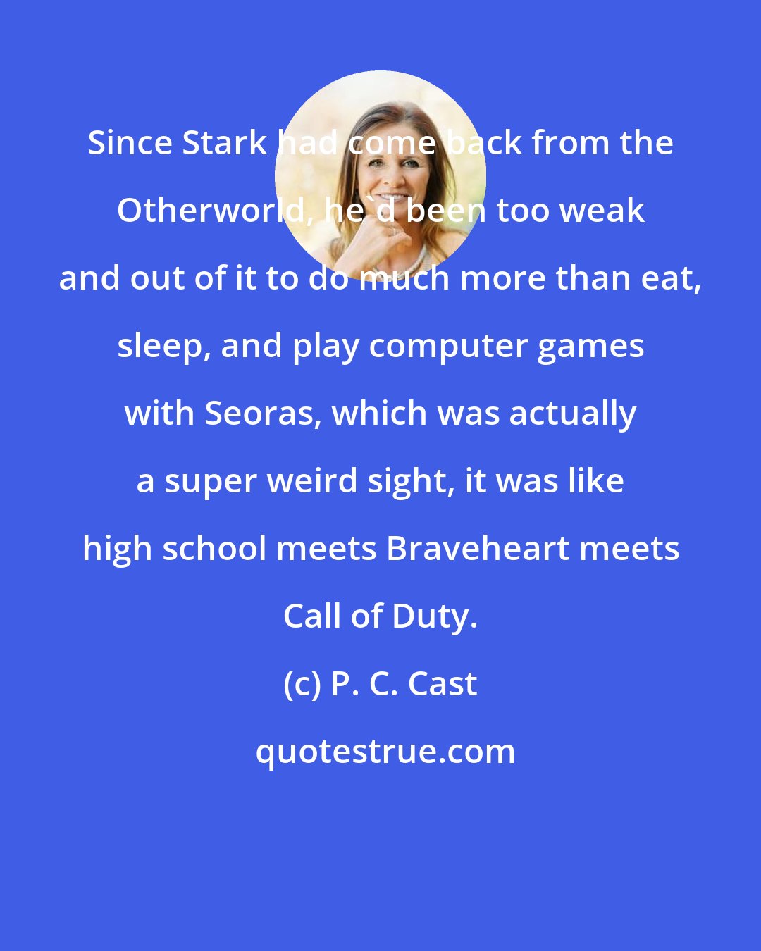 P. C. Cast: Since Stark had come back from the Otherworld, he'd been too weak and out of it to do much more than eat, sleep, and play computer games with Seoras, which was actually a super weird sight, it was like high school meets Braveheart meets Call of Duty.