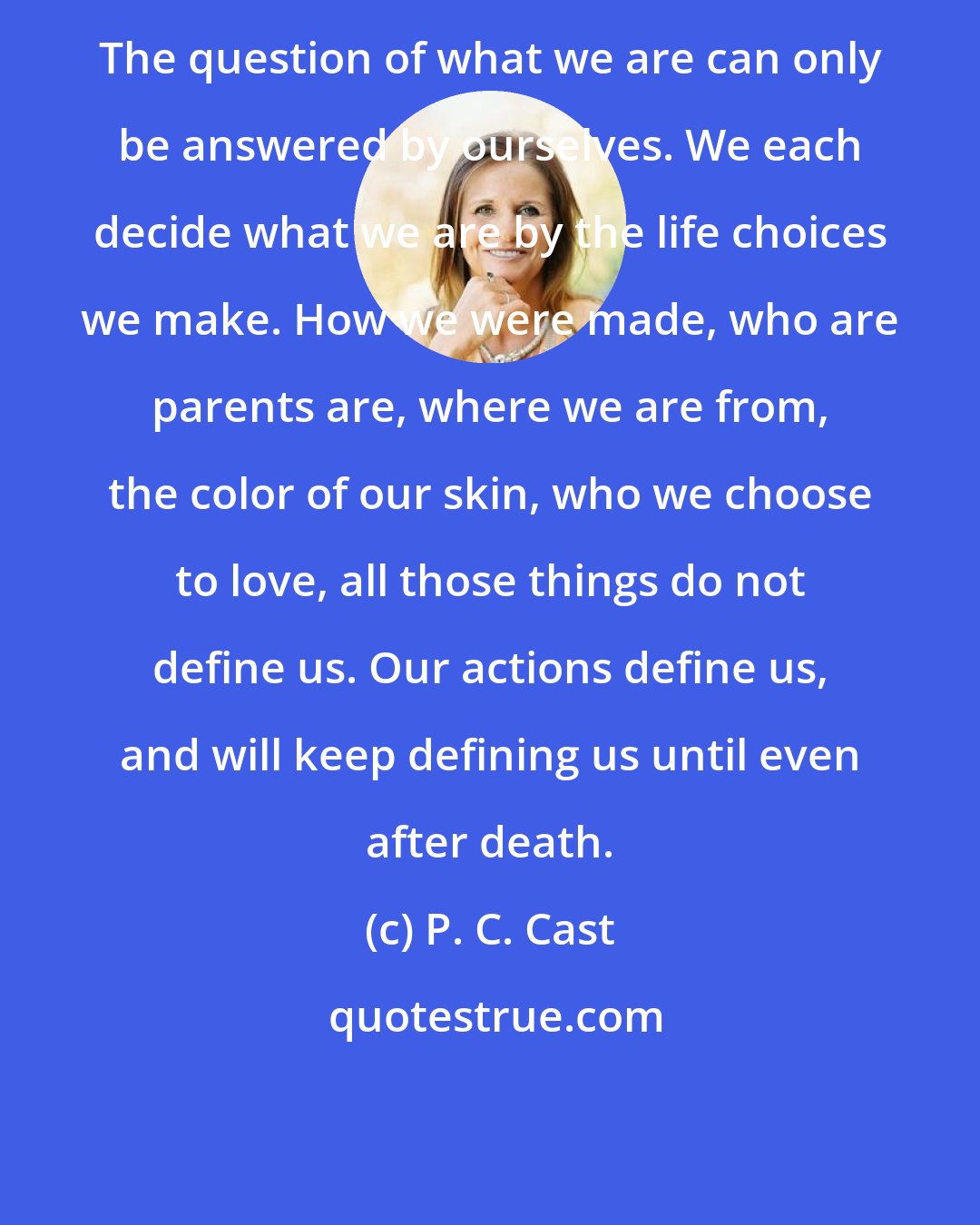 P. C. Cast: The question of what we are can only be answered by ourselves. We each decide what we are by the life choices we make. How we were made, who are parents are, where we are from, the color of our skin, who we choose to love, all those things do not define us. Our actions define us, and will keep defining us until even after death.