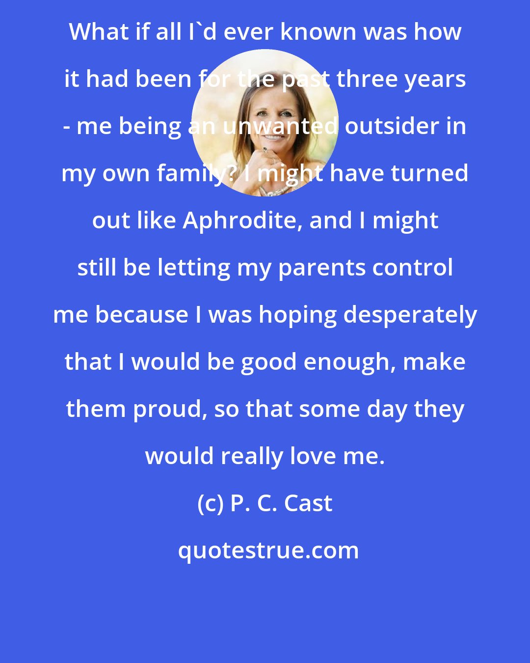 P. C. Cast: What if all I'd ever known was how it had been for the past three years - me being an unwanted outsider in my own family? I might have turned out like Aphrodite, and I might still be letting my parents control me because I was hoping desperately that I would be good enough, make them proud, so that some day they would really love me.