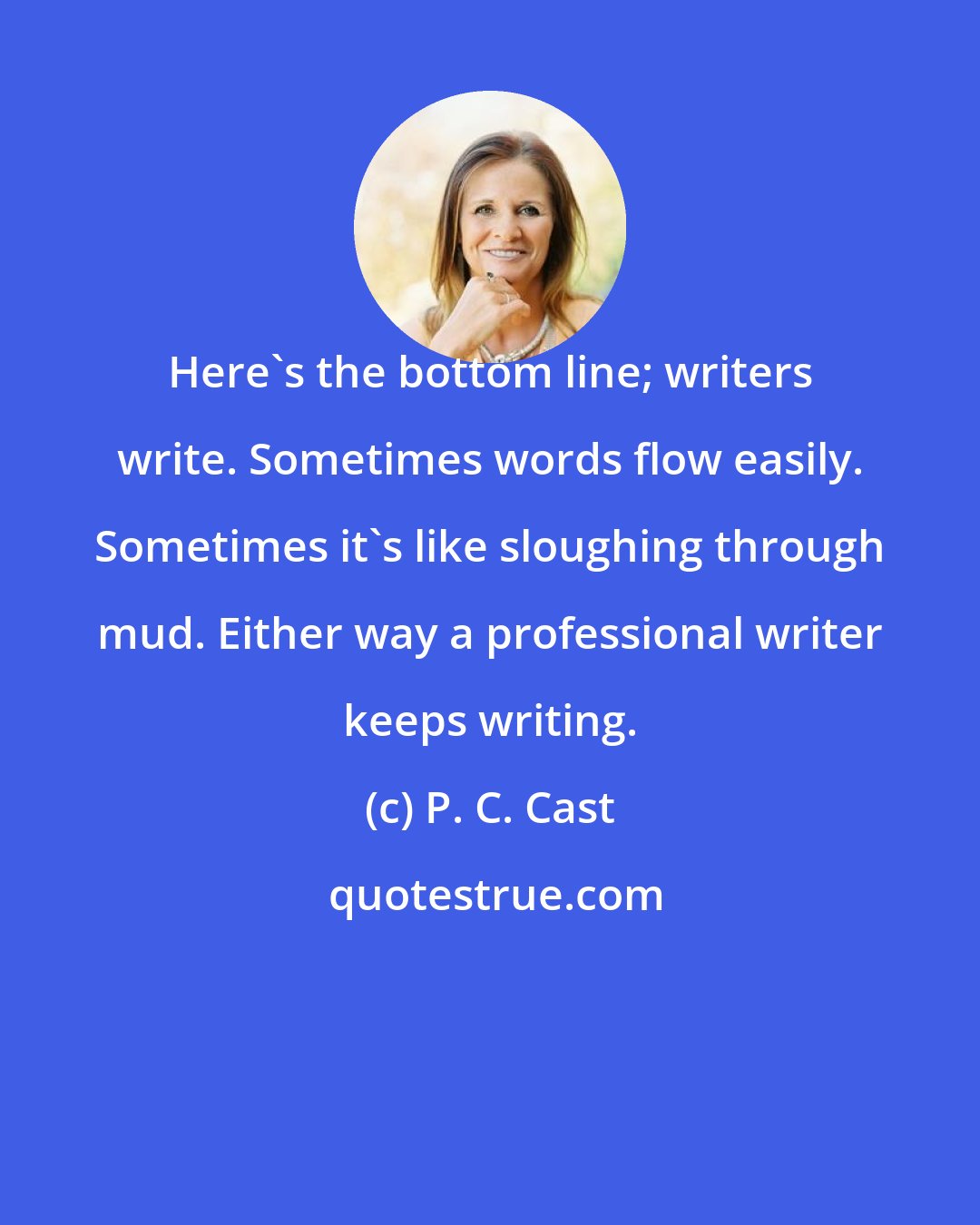 P. C. Cast: Here's the bottom line; writers write. Sometimes words flow easily. Sometimes it's like sloughing through mud. Either way a professional writer keeps writing.