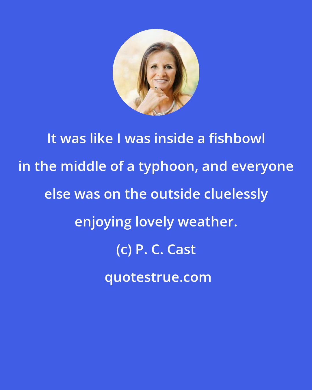 P. C. Cast: It was like I was inside a fishbowl in the middle of a typhoon, and everyone else was on the outside cluelessly enjoying lovely weather.