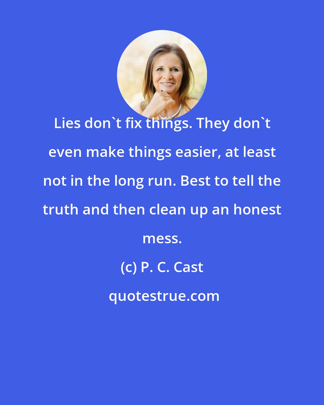 P. C. Cast: Lies don't fix things. They don't even make things easier, at least not in the long run. Best to tell the truth and then clean up an honest mess.