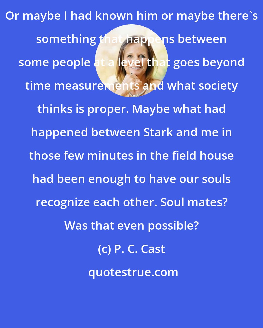 P. C. Cast: Or maybe I had known him or maybe there's something that happens between some people at a level that goes beyond time measurements and what society thinks is proper. Maybe what had happened between Stark and me in those few minutes in the field house had been enough to have our souls recognize each other. Soul mates? Was that even possible?