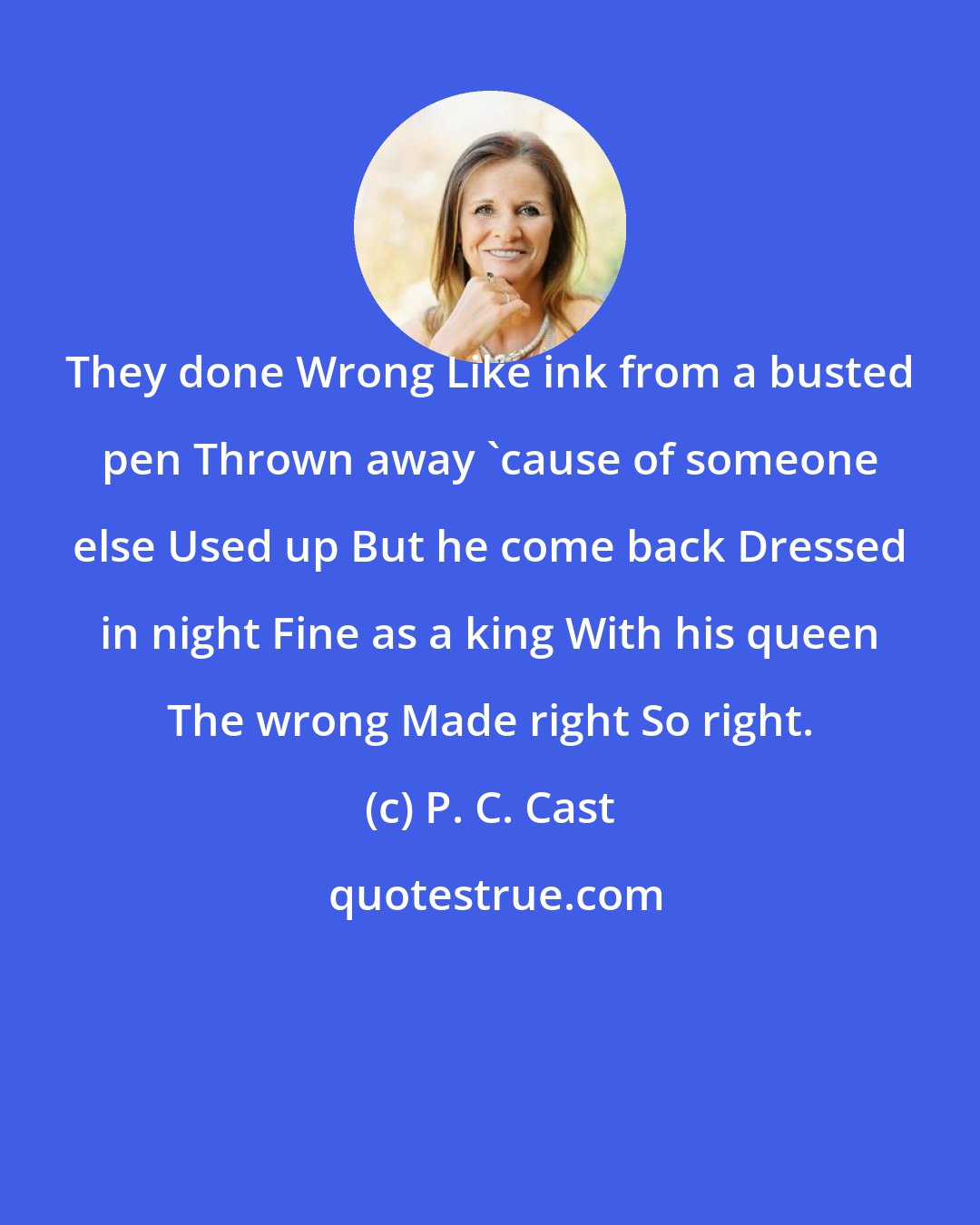 P. C. Cast: They done Wrong Like ink from a busted pen Thrown away 'cause of someone else Used up But he come back Dressed in night Fine as a king With his queen The wrong Made right So right.