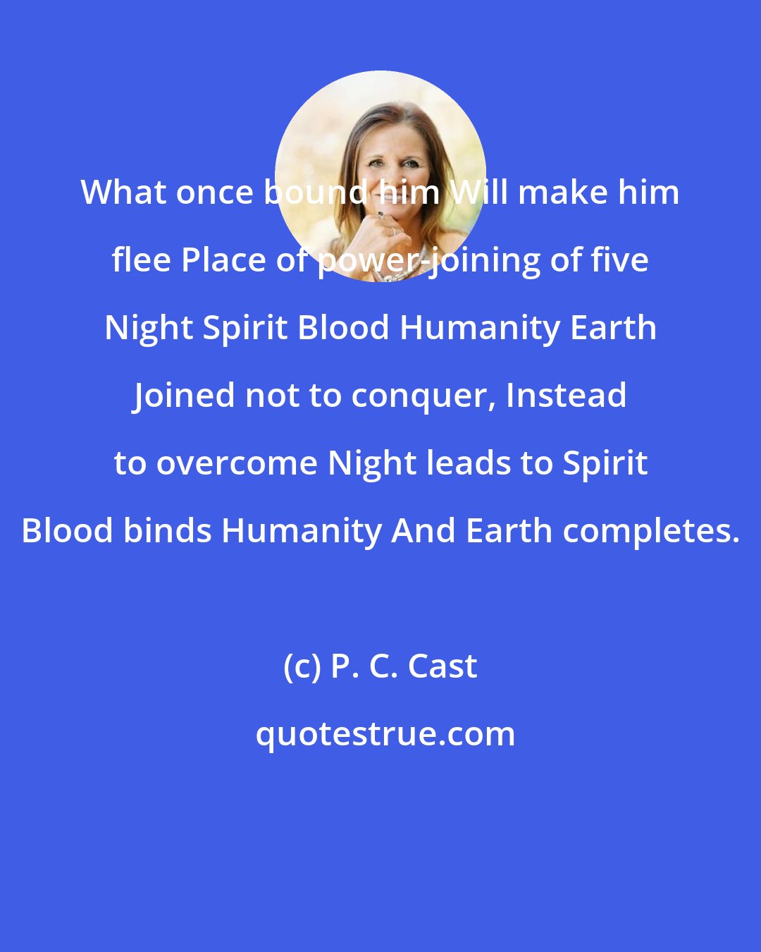 P. C. Cast: What once bound him Will make him flee Place of power-joining of five Night Spirit Blood Humanity Earth Joined not to conquer, Instead to overcome Night leads to Spirit Blood binds Humanity And Earth completes.