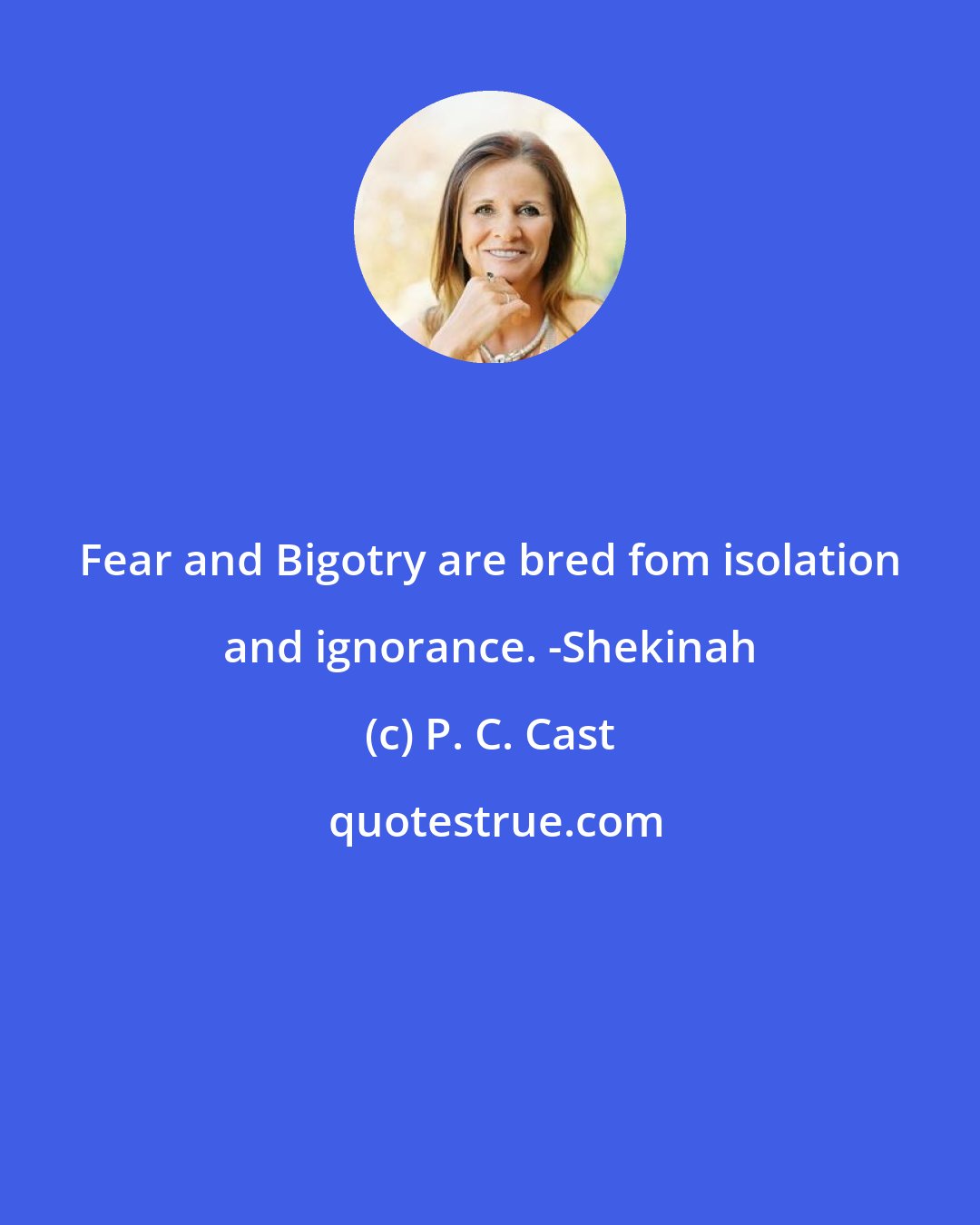 P. C. Cast: Fear and Bigotry are bred fom isolation and ignorance. -Shekinah