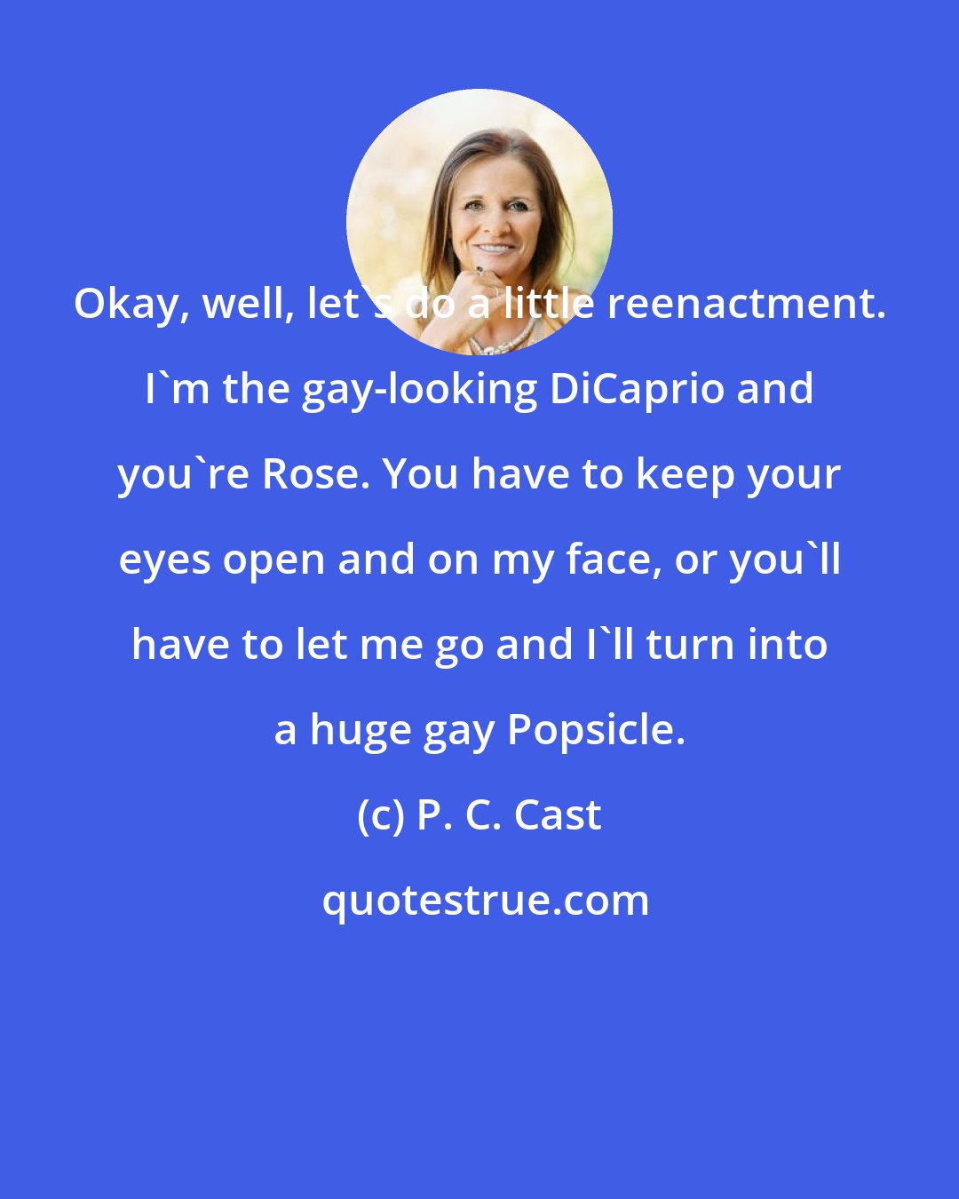 P. C. Cast: Okay, well, let's do a little reenactment. I'm the gay-looking DiCaprio and you're Rose. You have to keep your eyes open and on my face, or you'll have to let me go and I'll turn into a huge gay Popsicle.