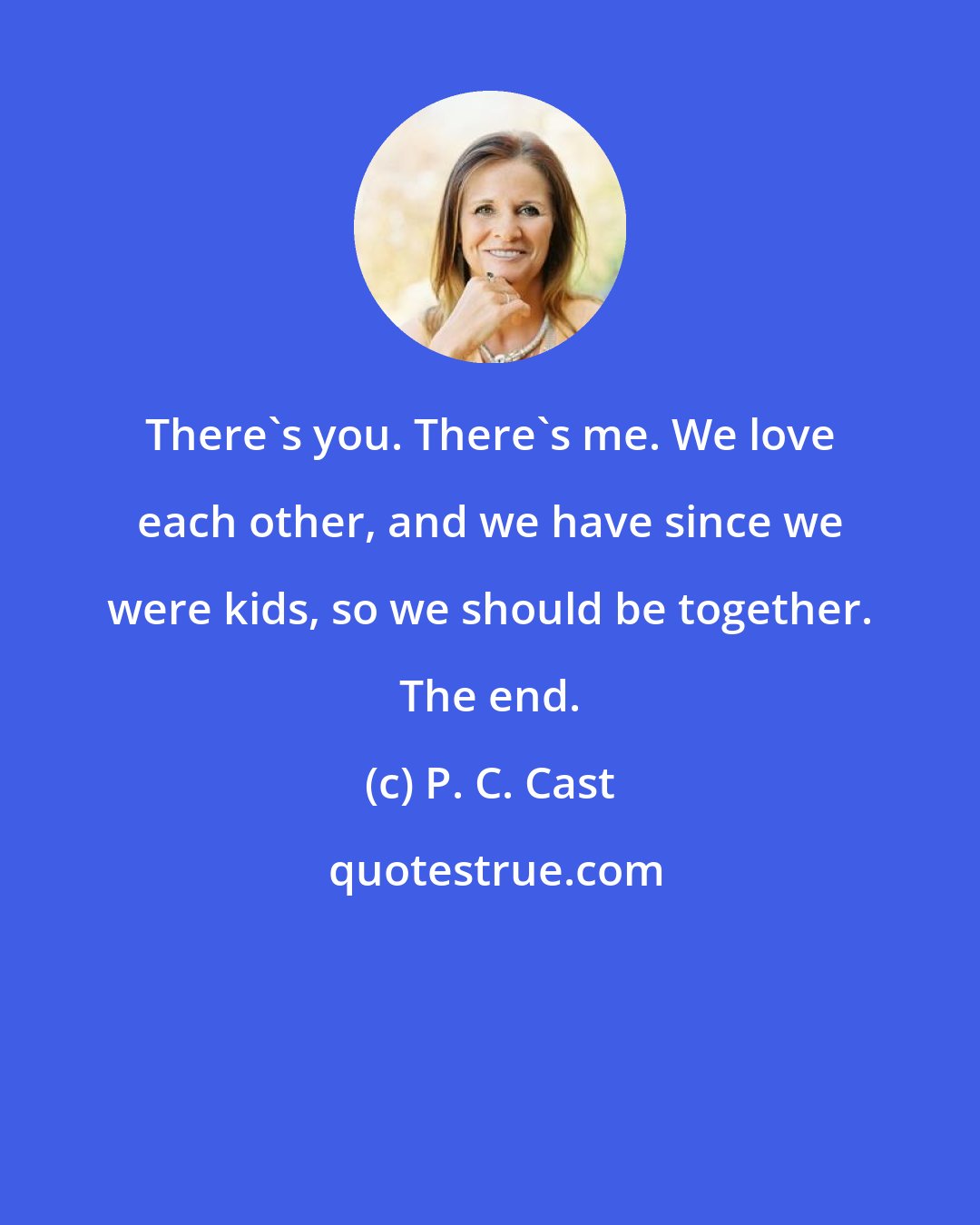 P. C. Cast: There's you. There's me. We love each other, and we have since we were kids, so we should be together. The end.