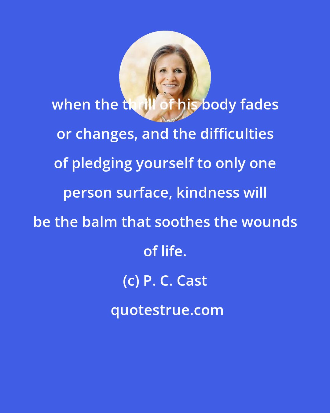 P. C. Cast: when the thrill of his body fades or changes, and the difficulties of pledging yourself to only one person surface, kindness will be the balm that soothes the wounds of life.