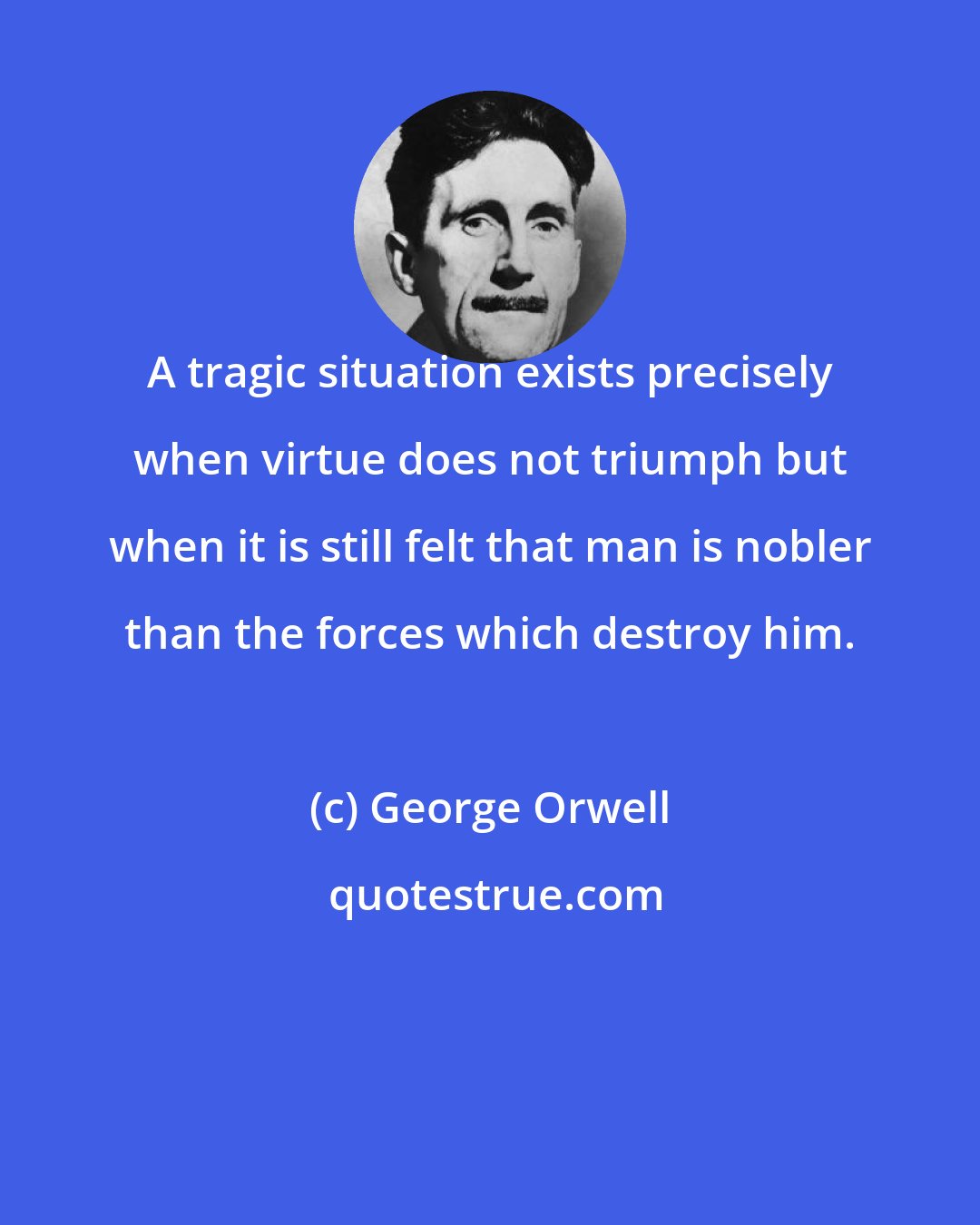 George Orwell: A tragic situation exists precisely when virtue does not triumph but when it is still felt that man is nobler than the forces which destroy him.