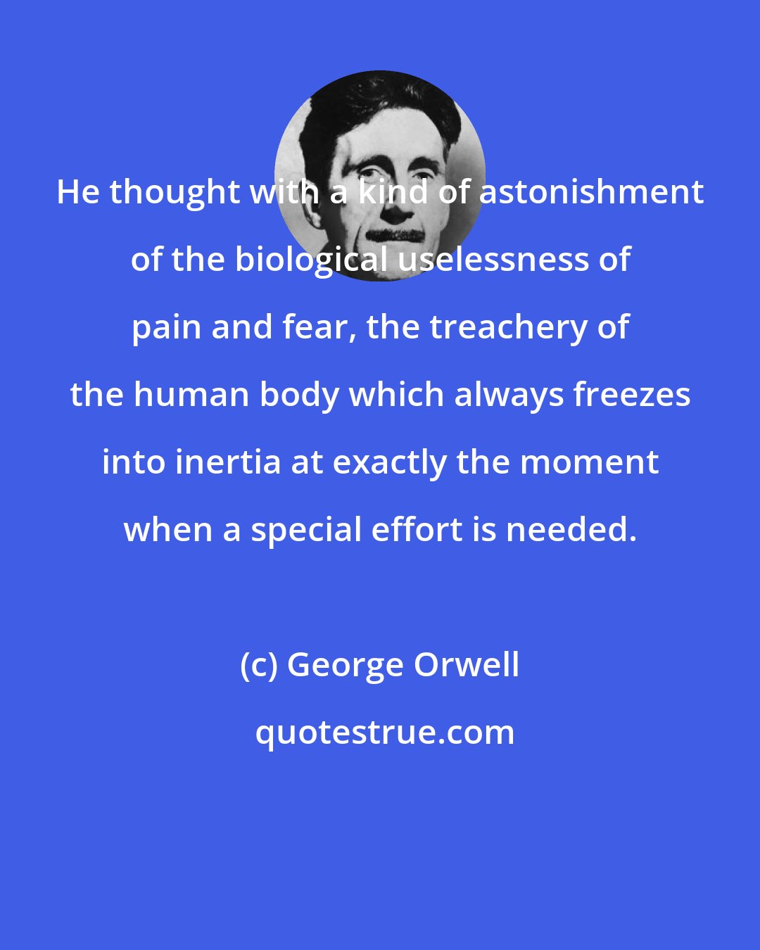 George Orwell: He thought with a kind of astonishment of the biological uselessness of pain and fear, the treachery of the human body which always freezes into inertia at exactly the moment when a special effort is needed.