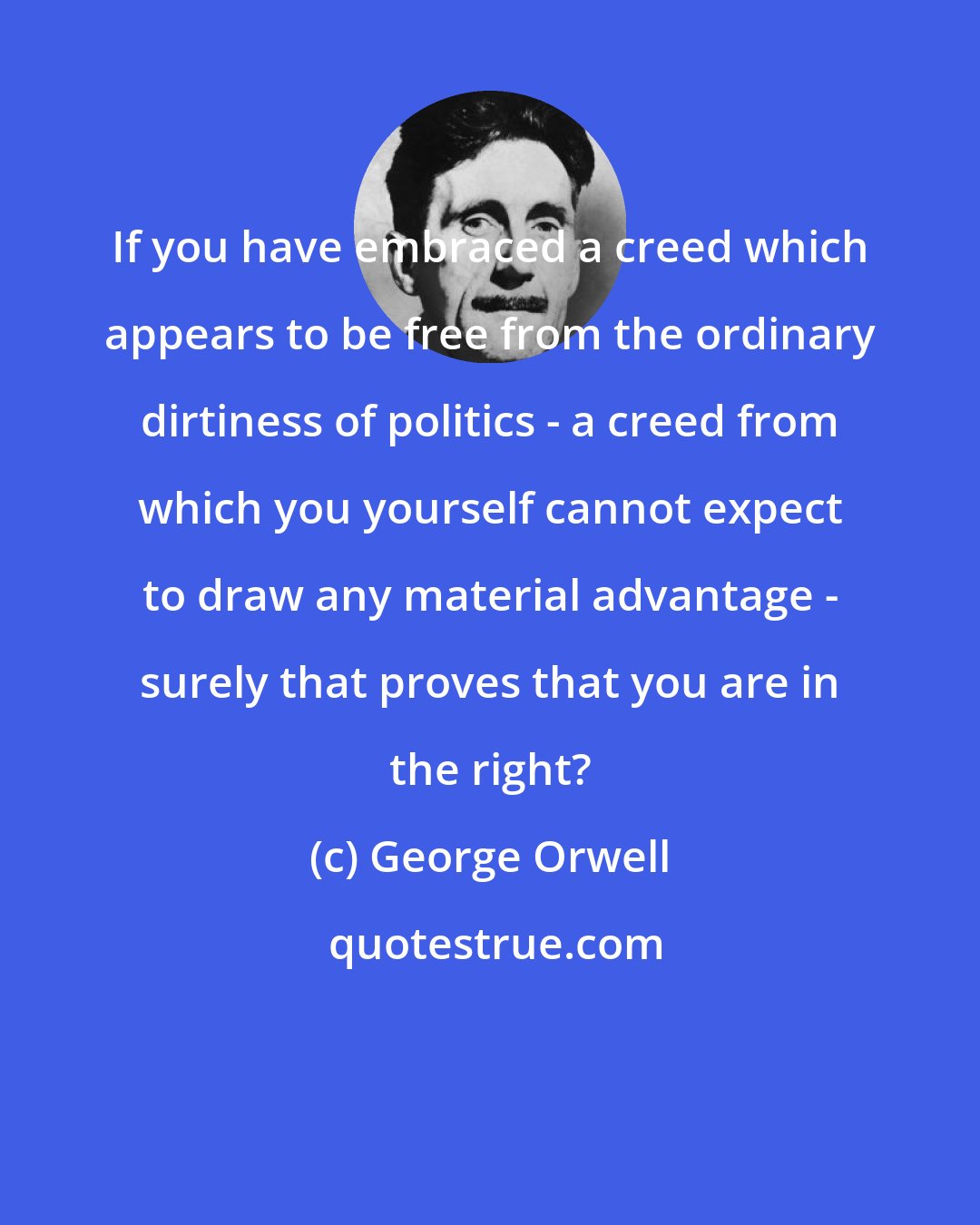 George Orwell: If you have embraced a creed which appears to be free from the ordinary dirtiness of politics - a creed from which you yourself cannot expect to draw any material advantage - surely that proves that you are in the right?