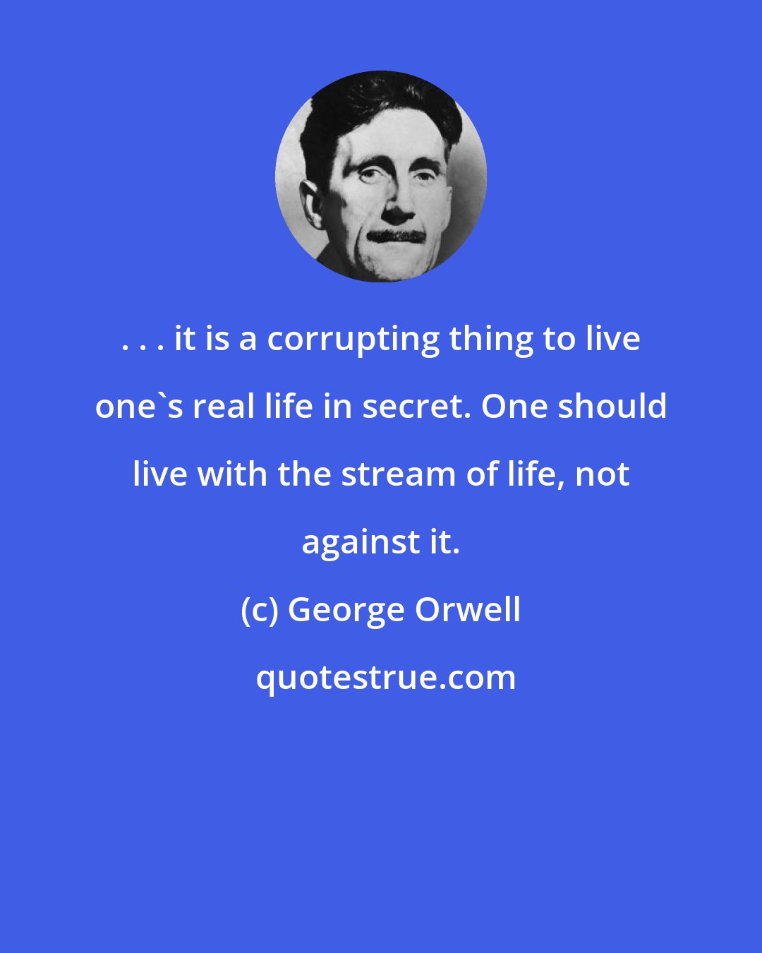 George Orwell: . . . it is a corrupting thing to live one's real life in secret. One should live with the stream of life, not against it.