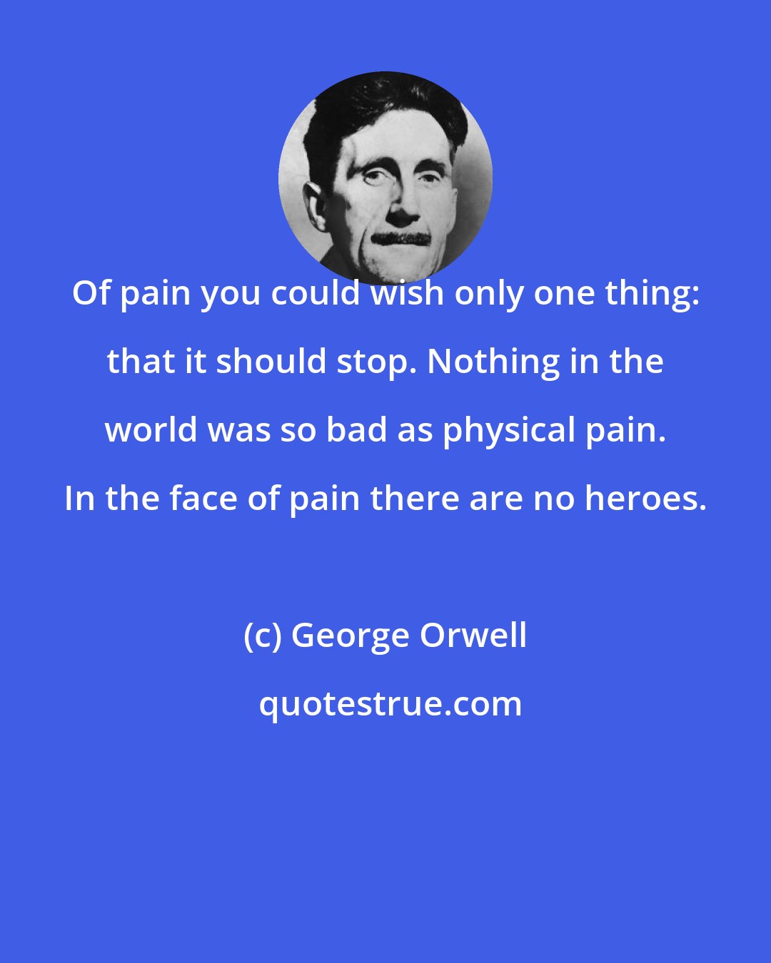 George Orwell: Of pain you could wish only one thing: that it should stop. Nothing in the world was so bad as physical pain. In the face of pain there are no heroes.